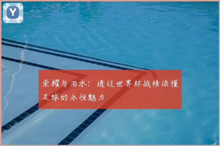 荣耀与泪水：透过世界杯战绩读懂足球的永恒魅力