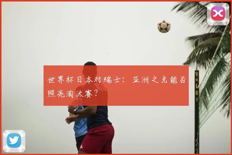 世界杯日本对瑞士:亚洲之光能否照亮淘汰赛?