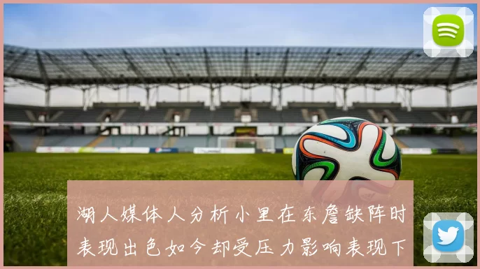湖人媒体人分析小里在东詹缺阵时表现出色如今却受压力影响表现下滑
