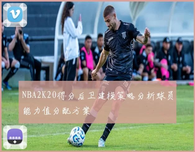 NBA2K20得分后卫建模策略分析球员能力值分配方案