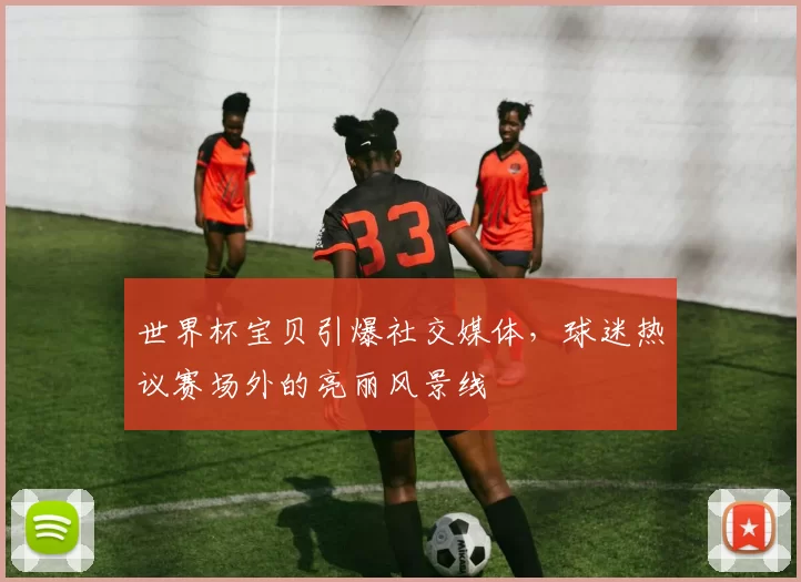 世界杯宝贝引爆社交媒体,球迷热议赛场外的亮丽风景线