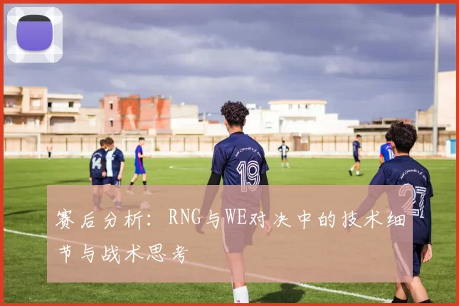 赛后分析：RNG与WE对决中的技术细节与战术思考