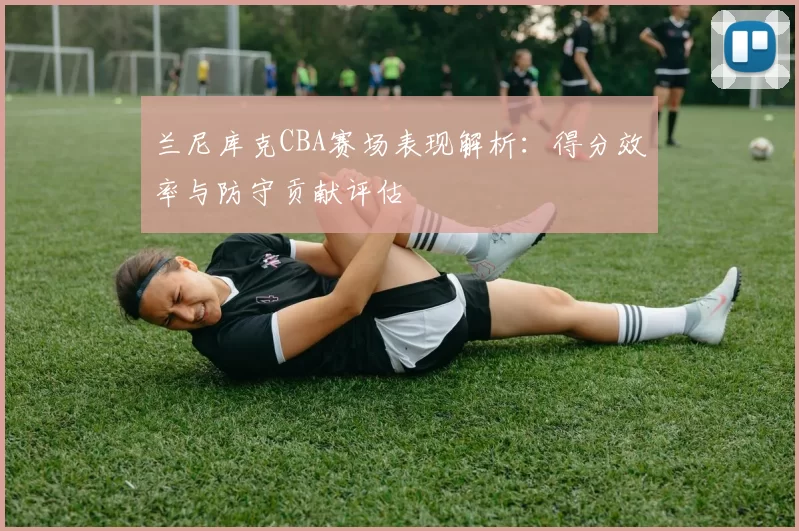 兰尼库克CBA赛场表现解析:得分效率与防守贡献评估