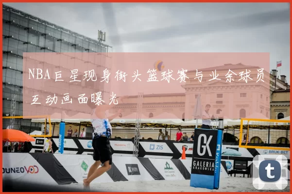 NBA巨星现身街头篮球赛与业余球员互动画面曝光