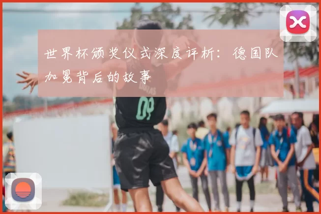 世界杯颁奖仪式深度评析:德国队加冕背后的故事