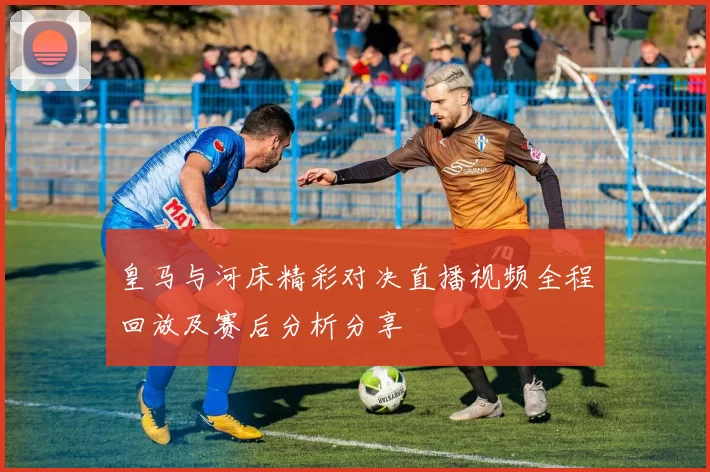 皇马与河床精彩对决直播视频全程回放及赛后分析分享