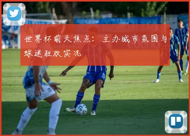 世界杯前天焦点:主办城市氛围与球迷狂欢实况