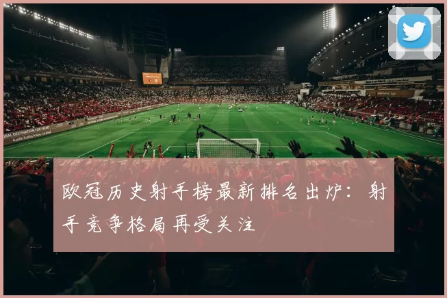欧冠历史射手榜最新排名出炉:射手竞争格局再受关注