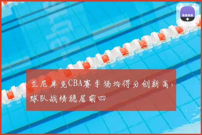 兰尼库克CBA赛季场均得分创新高,球队战绩稳居前四