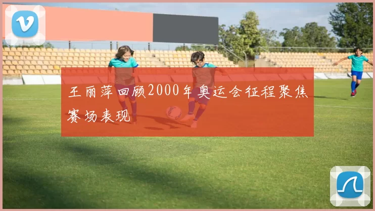 王丽萍回顾2000年奥运会征程聚焦赛场表现