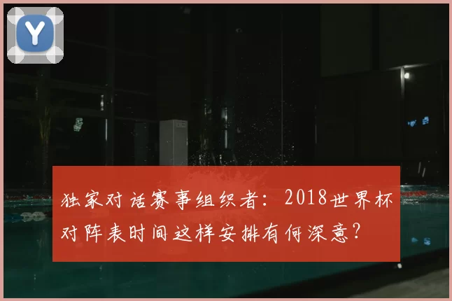 独家对话赛事组织者：2018世界杯对阵表时间这样安排有何深意？
