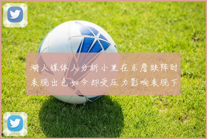 湖人媒体人分析小里在东詹缺阵时表现出色如今却受压力影响表现下滑