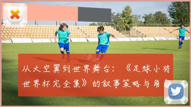 从大空翼到世界舞台：《足球小将世界杯完全集》的叙事策略与角色成长研究