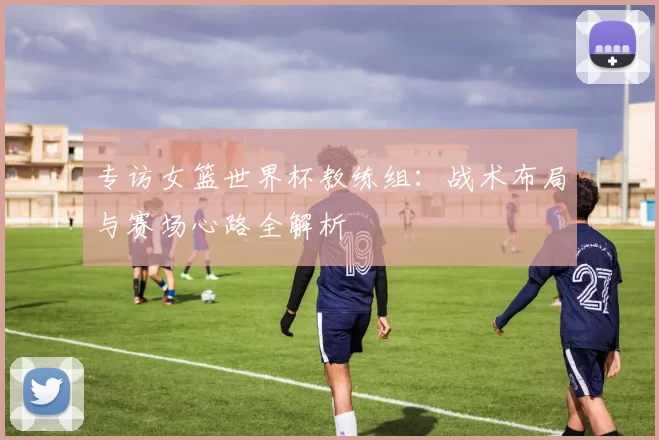 专访女篮世界杯教练组:战术布局与赛场心路全解析