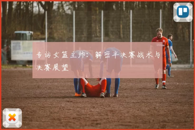 专访女篮主帅:解密半决赛战术与决赛展望