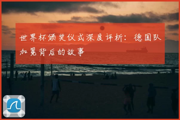 世界杯颁奖仪式深度评析：德国队加冕背后的故事