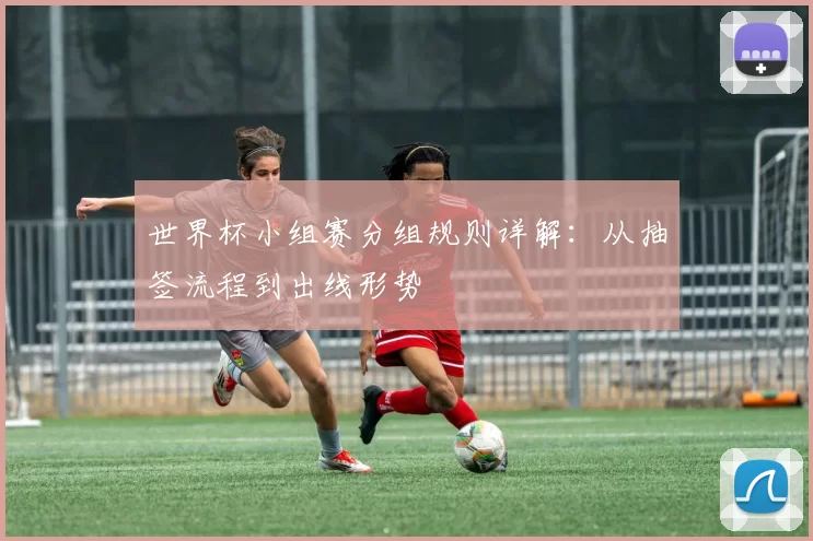 世界杯小组赛分组规则详解：从抽签流程到出线形势