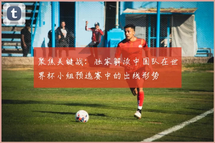 聚焦关键战：独家解读中国队在世界杯小组预选赛中的出线形势