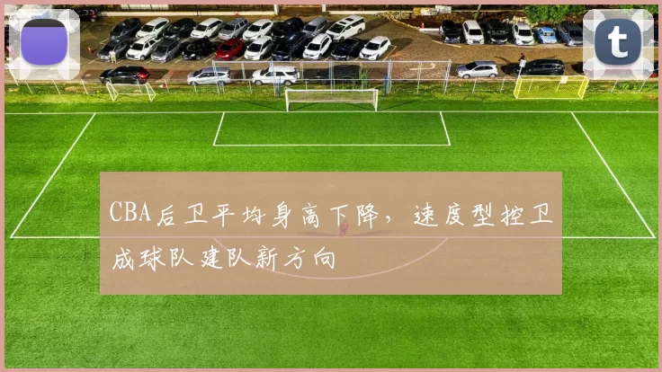 CBA后卫平均身高下降,速度型控卫成球队建队新方向