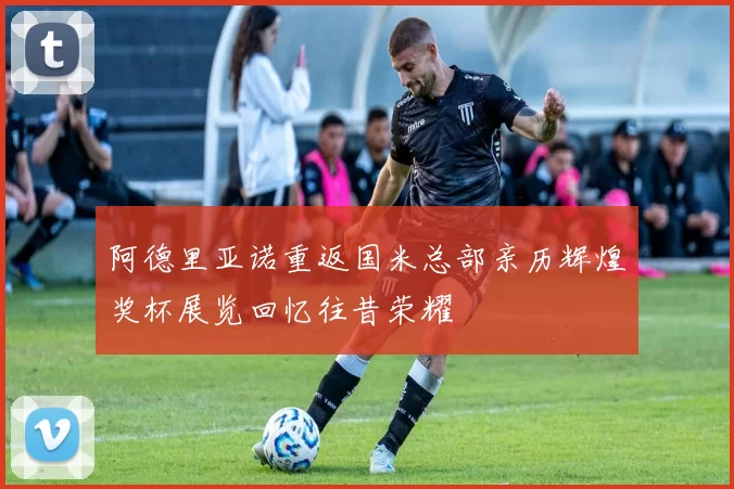 阿德里亚诺重返国米总部亲历辉煌奖杯展览回忆往昔荣耀