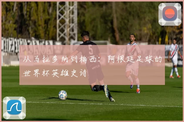 从马拉多纳到梅西:阿根廷足球的世界杯英雄史诗