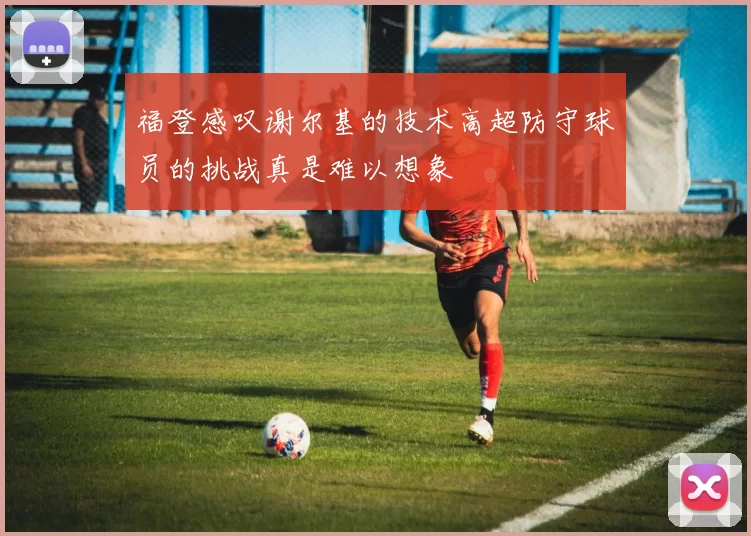 福登感叹谢尔基的技术高超防守球员的挑战真是难以想象