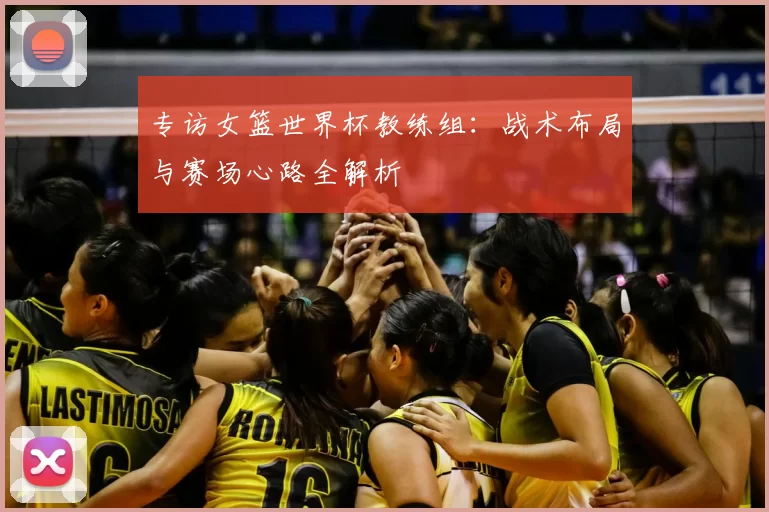 专访女篮世界杯教练组:战术布局与赛场心路全解析