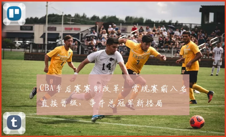 CBA季后赛赛制改革:常规赛前八名直接晋级,争夺总冠军新格局