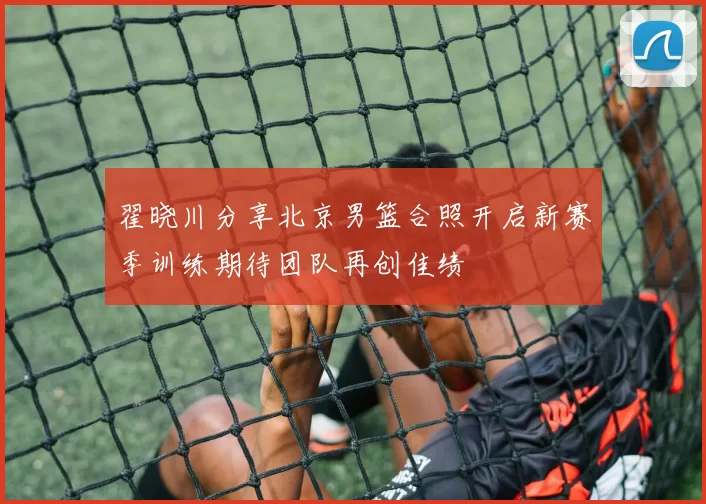 翟晓川分享北京男篮合照开启新赛季训练期待团队再创佳绩