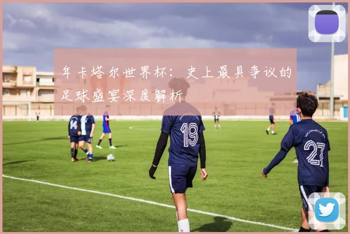 年卡塔尔世界杯：史上最具争议的足球盛宴深度解析