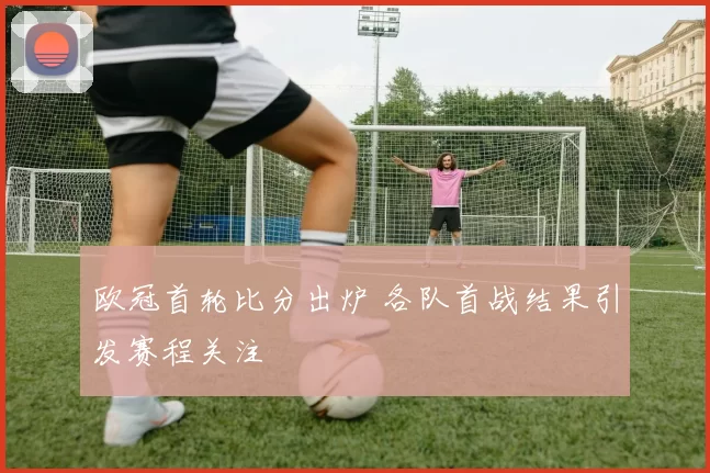 欧冠首轮比分出炉 各队首战结果引发赛程关注