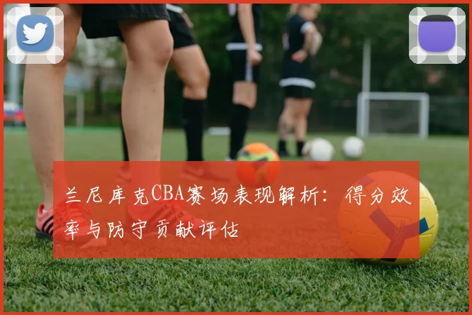 兰尼库克CBA赛场表现解析:得分效率与防守贡献评估