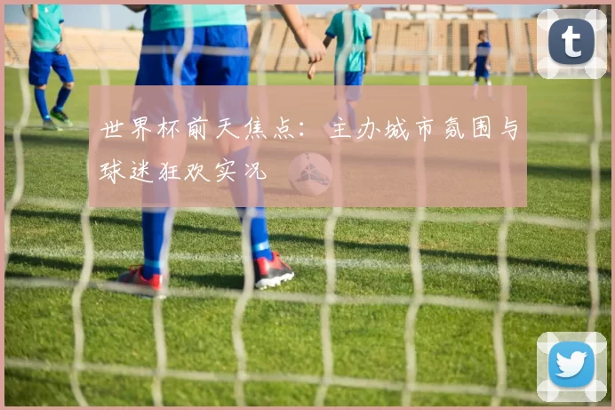 世界杯前天焦点：主办城市氛围与球迷狂欢实况