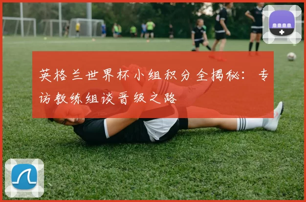 英格兰世界杯小组积分全揭秘:专访教练组谈晋级之路
