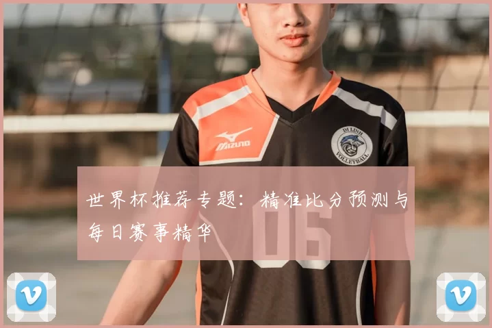 世界杯推荐专题：精准比分预测与每日赛事精华