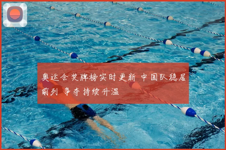奥运会奖牌榜实时更新 中国队稳居前列 争夺持续升温