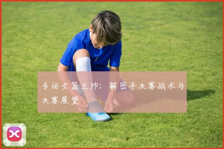 专访女篮主帅:解密半决赛战术与决赛展望