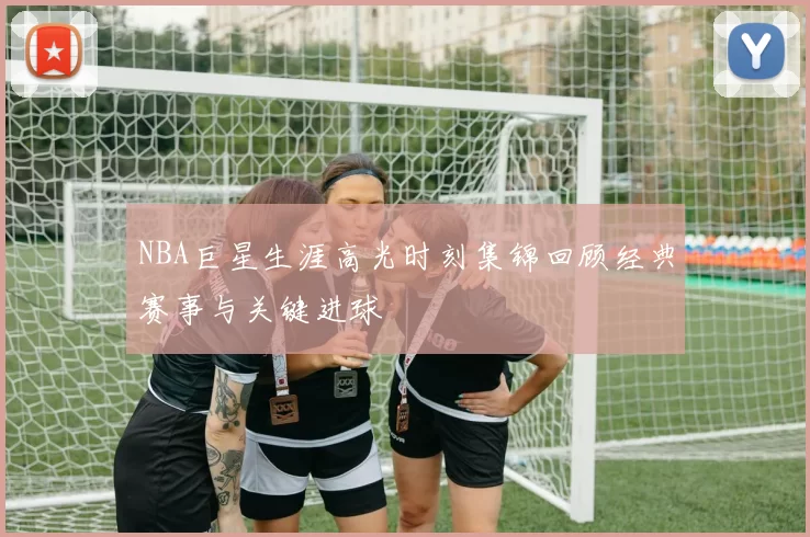 NBA巨星生涯高光时刻集锦回顾经典赛事与关键进球