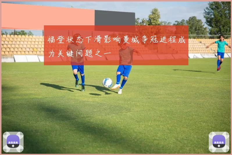 福登状态下滑影响曼城争冠进程成为关键问题之一