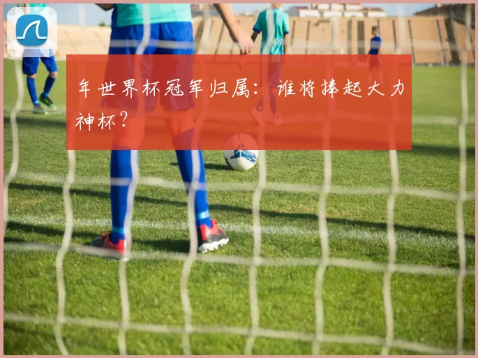 年世界杯冠军归属:谁将捧起大力神杯?