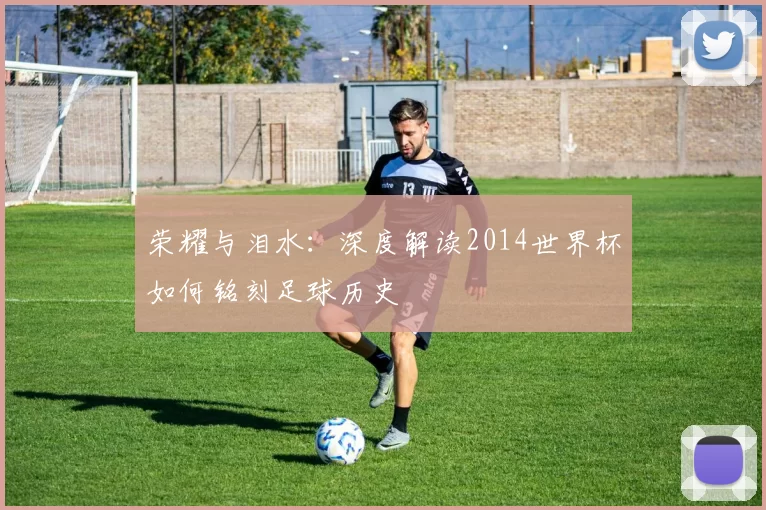 荣耀与泪水:深度解读2014世界杯如何铭刻足球历史
