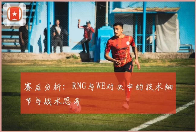 赛后分析：RNG与WE对决中的技术细节与战术思考