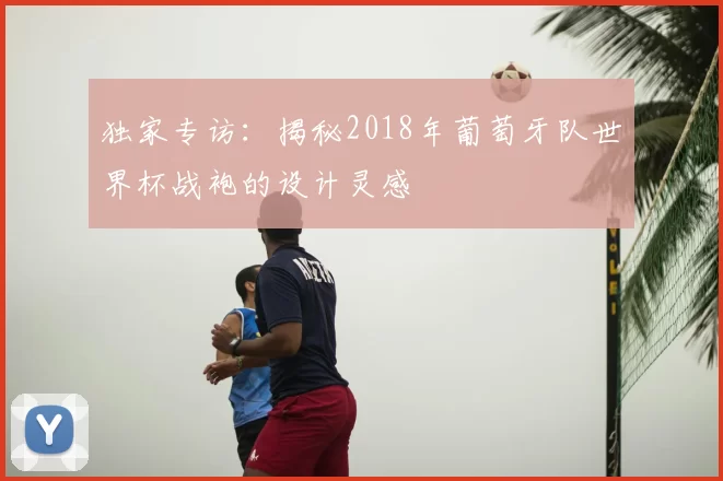 独家专访:揭秘2018年葡萄牙队世界杯战袍的设计灵感