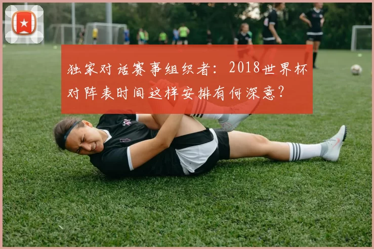 独家对话赛事组织者:2018世界杯对阵表时间这样安排有何深意?