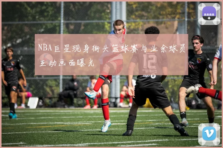 NBA巨星现身街头篮球赛与业余球员互动画面曝光
