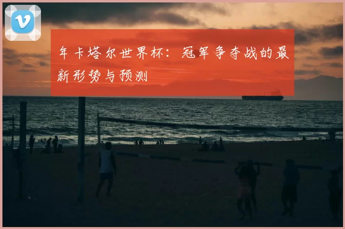 年卡塔尔世界杯：冠军争夺战的最新形势与预测