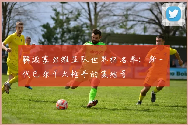 解读塞尔维亚队世界杯名单:新一代巴尔干火枪手的集结号
