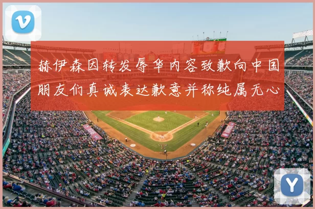 赫伊森因转发辱华内容致歉向中国朋友们真诚表达歉意并称纯属无心之过