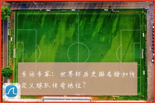 专访专家：世界杯历史排名榜如何定义球队传奇地位？