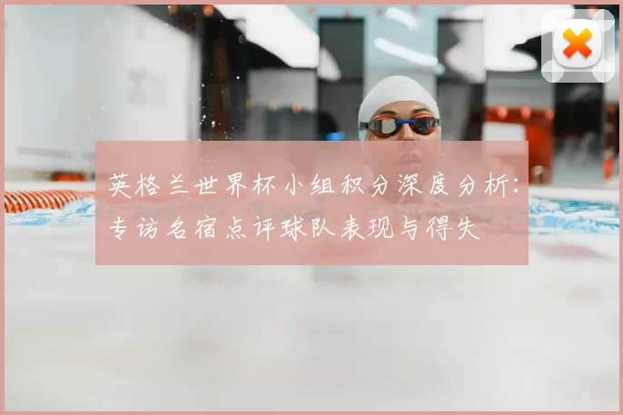 英格兰世界杯小组积分深度分析：专访名宿点评球队表现与得失